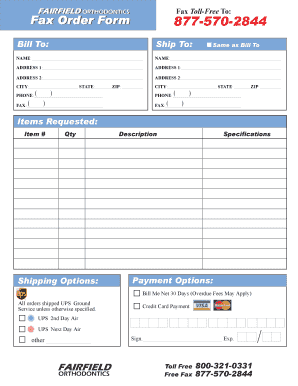 Fax TollFree To: FAIRFIELD ORTHODONTICS FAIRFIELD ORTHODONTICS Fax Order Form 8775702844 Bill To: Ship To: NAME: NAME: ADDRESS 1: ADDRESS 1: ADDRESS 2: ADDRESS 2: CITY: STATE: ) PHONE: ( ) FAX: ( ZIP: Same as Bill To CITY: STATE: ) PHONE: (