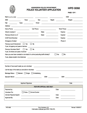 HENDERSON POLICE DEPARTMENT HPD 0068 POLICE VOLUNTEER APPLICATION PAGE 1 OF 1 Name: last, first, middle DOB: SSN: Hair Race: Sex: Eyes: Height: Weight: Email: Address: Home Phone: Cell Phone: Work Phone: Drivers License #: State: Expires: -