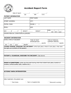 Accident Report Form Date of report: / DD / MM / YYYY PATIENT INFORMATION LAST NAME: FIRST NAME: STREET ADDRESS: CITY: POSTAL CODE: PHONE: ( EMAIL: AGE: SEX: M F HEIGHT: ) WEIGHT DOB: / / dd / mm / yyyy KNOWN MEDICAL CONDITIONS/ALLERGIES: -