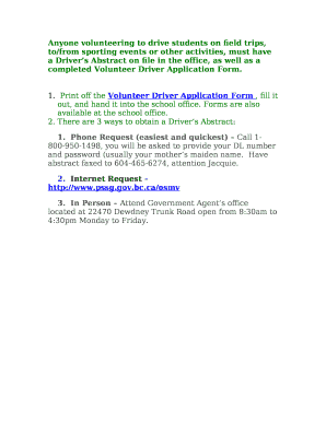 Anyone volunteering to drive students on field trips, to/from sporting events or other activities, must have a Drivers Abstract on file in the office, as well as a completed Volunteer Driver Application Form