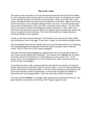 The purpose of the cover letter is to let the administrator know what kind of job you're looking for, your connections and/or interest with his or her school, to point out why you are the teacher to hire, and when and how you will follow up