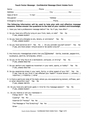 Touch Factor Massage - Confidential Massage Client Intake Form Name: Phone: Address: City: Zip: Date of Birth: E-mail: Occupation: Hobbies: Emergency Contact: Phone The following information will be used to help plan safe and effective