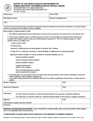 NOTICE TO THE NORTH DAKOTA DEPARTMENT OF HUMAN SERVICES* DETERMINATION OF SPECIAL NEEDS Clear Fields ND DEPARTMENT OF HUMAN SERVICES CHILDREN AND FAMILY SERVICES/ADOPTION SFN 1084 (05-2006) Child 's Name Date of Birth Birth Mother 's Name -